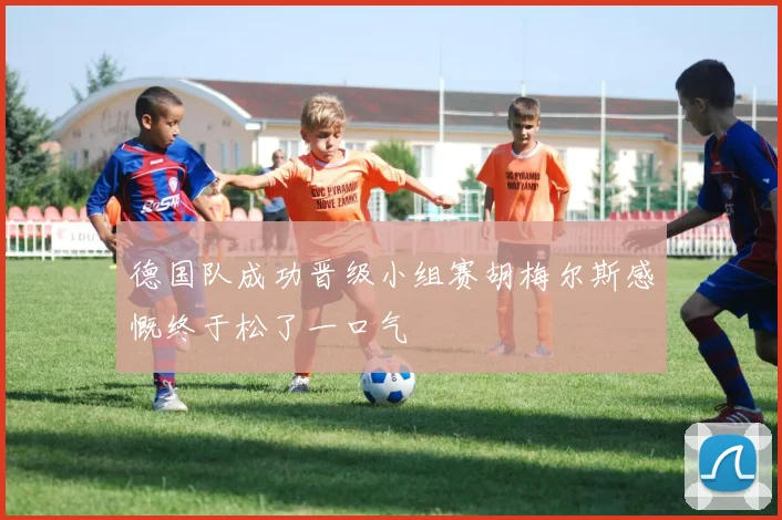 德国队成功晋级小组赛胡梅尔斯感慨终于松了一口气
