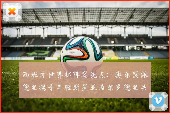 西班牙世界杯阵容亮点：奥尔莫佩德里携手年轻新星亚马尔罗德里共赴荣耀之战