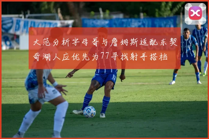 大范分析字母哥与詹姆斯适配东契奇湖人应优先为77寻找射手搭档
