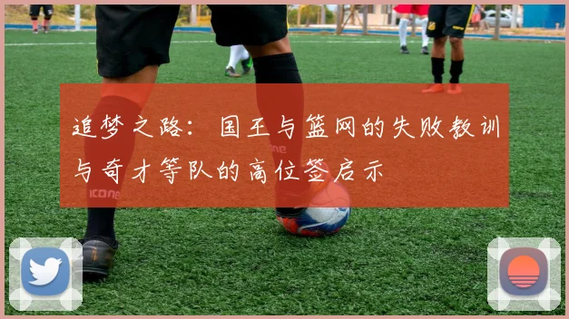 追梦之路：国王与篮网的失败教训与奇才等队的高位签启示