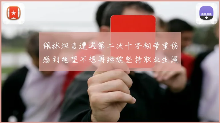 佩林坦言遭遇第二次十字韧带重伤感到绝望不想再继续坚持职业生涯