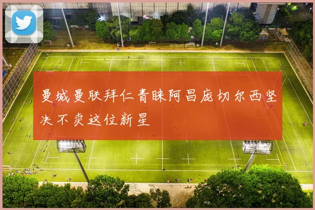曼城曼联拜仁青睐阿昌庞切尔西坚决不卖这位新星