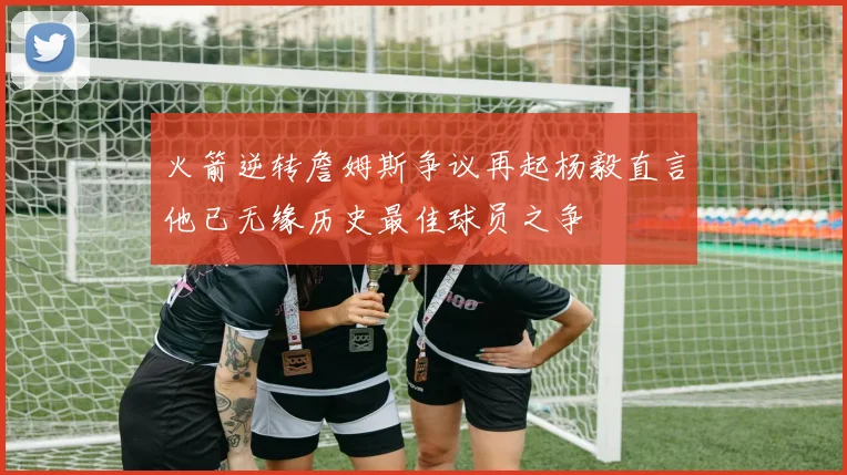 火箭逆转詹姆斯争议再起杨毅直言他已无缘历史最佳球员之争