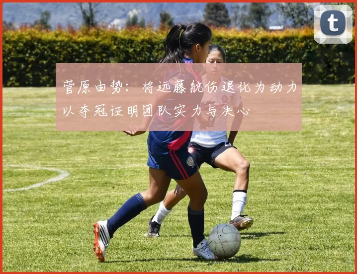 菅原由势：将远藤航伤退化为动力以夺冠证明团队实力与决心