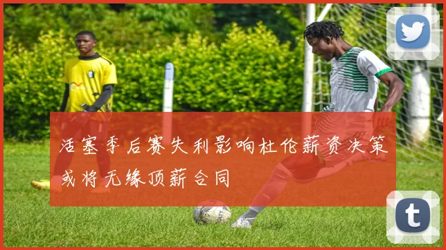 活塞季后赛失利影响杜伦薪资决策或将无缘顶薪合同