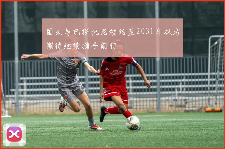国米与巴斯托尼续约至2031年双方期待继续携手前行