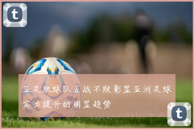 亚足联球队五战不败彰显亚洲足球实力提升的明显趋势