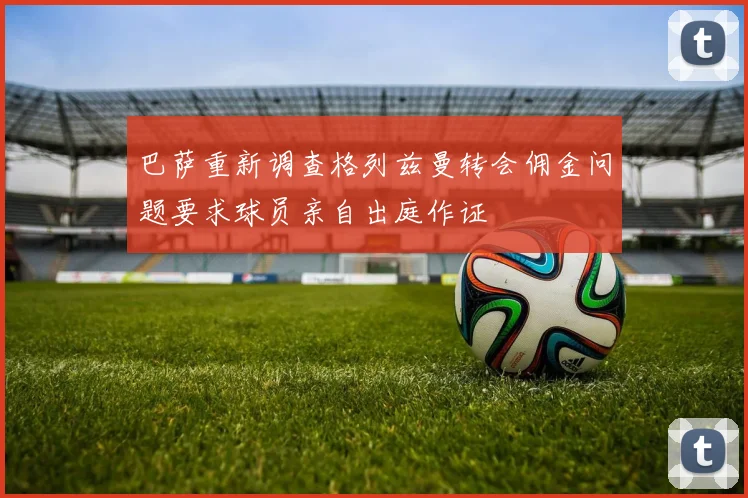 巴萨重新调查格列兹曼转会佣金问题要求球员亲自出庭作证