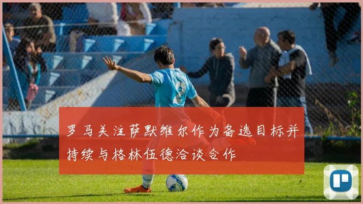 罗马关注萨默维尔作为备选目标并持续与格林伍德洽谈合作