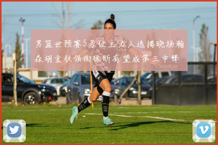 男篮世预赛5号位主力人选揭晓杨瀚森胡金秋领衔徐昕有望成第三中锋