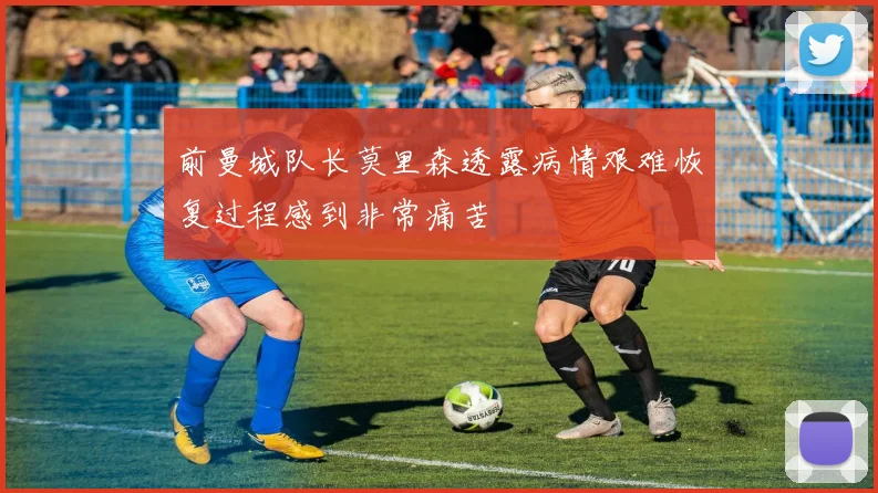 前曼城队长莫里森透露病情艰难恢复过程感到非常痛苦
