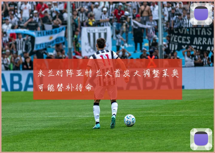 米兰对阵亚特兰大首发大调整莱奥可能替补待命