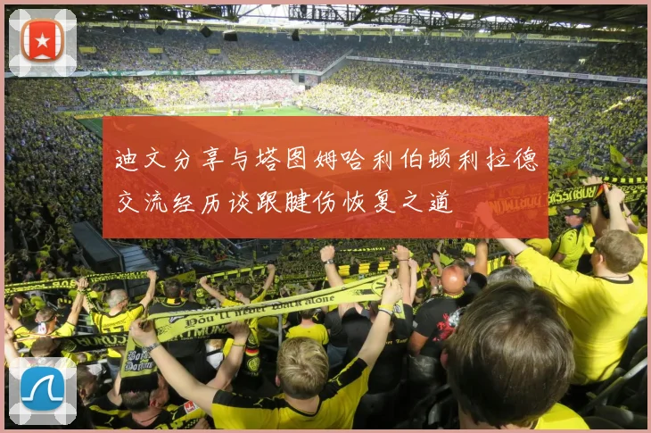 迪文分享与塔图姆哈利伯顿利拉德交流经历谈跟腱伤恢复之道