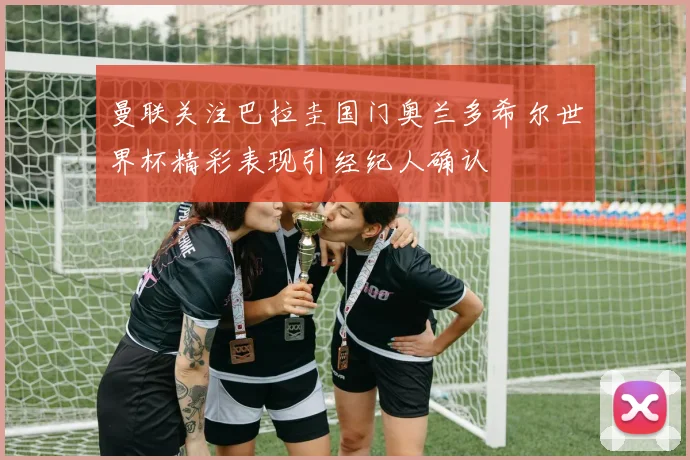 曼联关注巴拉圭国门奥兰多希尔世界杯精彩表现引经纪人确认